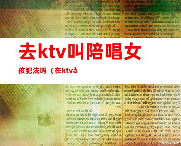 去ktv叫陪唱女孩犯法吗（在ktv叫陪唱违法吗）