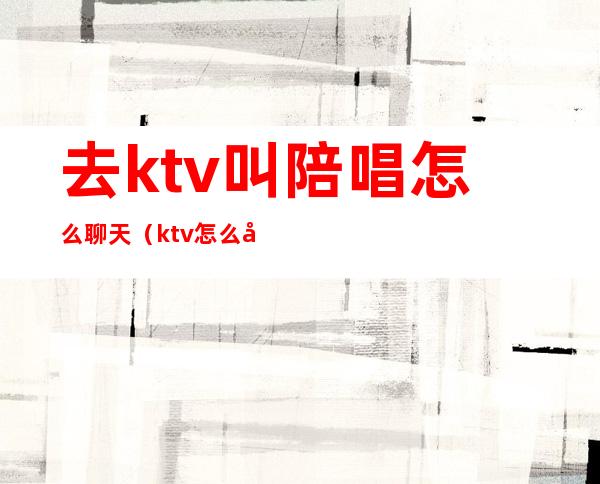 去ktv叫陪唱怎么聊天（ktv怎么喊陪唱的）