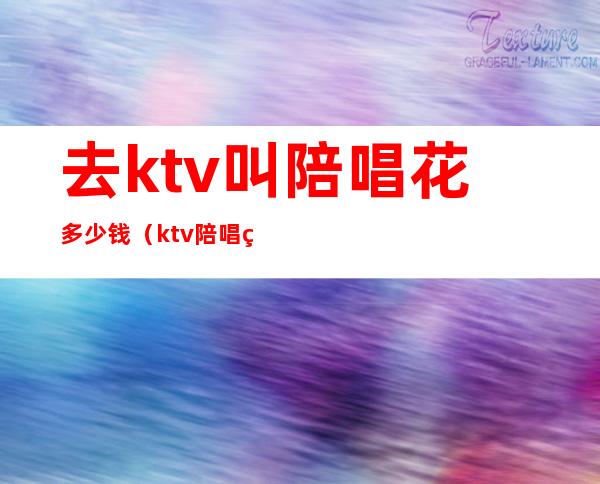 去ktv叫陪唱花多少钱（ktv陪唱的多少钱一位）