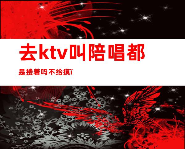 去ktv叫陪唱都是搂着吗不给摸（）