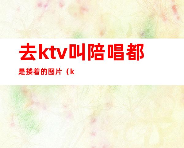 去ktv叫陪唱都是搂着的图片（ktv陪唱女搂抱牵手）