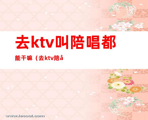 去ktv叫陪唱都能干嘛（去ktv陪唱的都要干嘛）