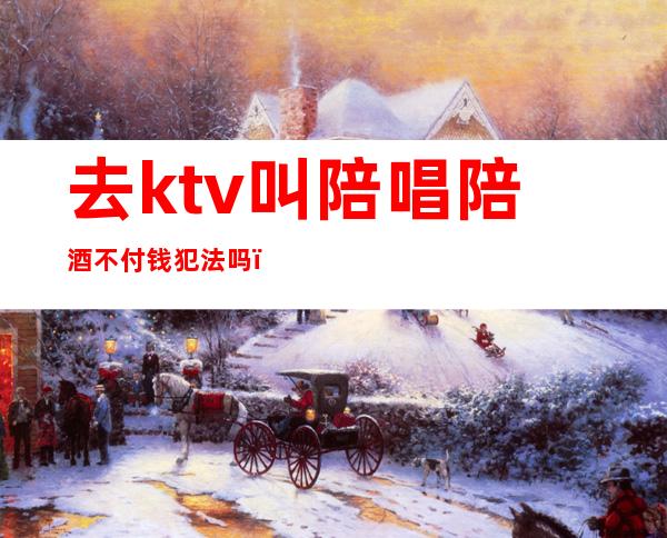 去ktv叫陪唱陪酒不付钱犯法吗（KTV陪唱犯法吗）