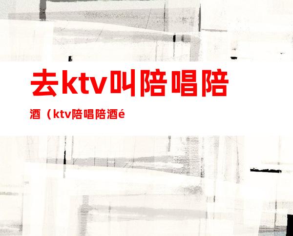 去ktv叫陪唱陪酒（ktv陪唱陪酒都是干嘛）