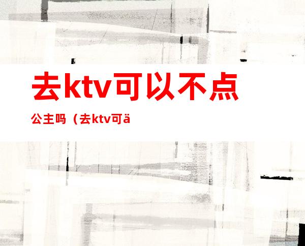 去ktv可以不点公主吗（去ktv可以不点公主吗女生）