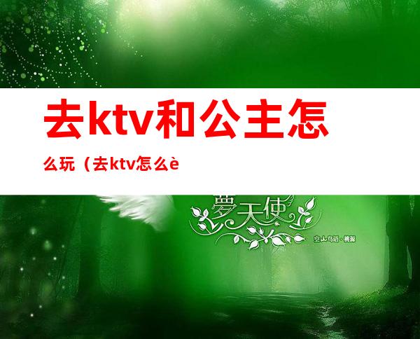 去ktv和公主怎么玩（去ktv怎么跟公主玩）