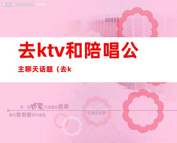 去ktv和陪唱公主聊天话题（去ktv和陪唱公主聊天话题怎么聊）