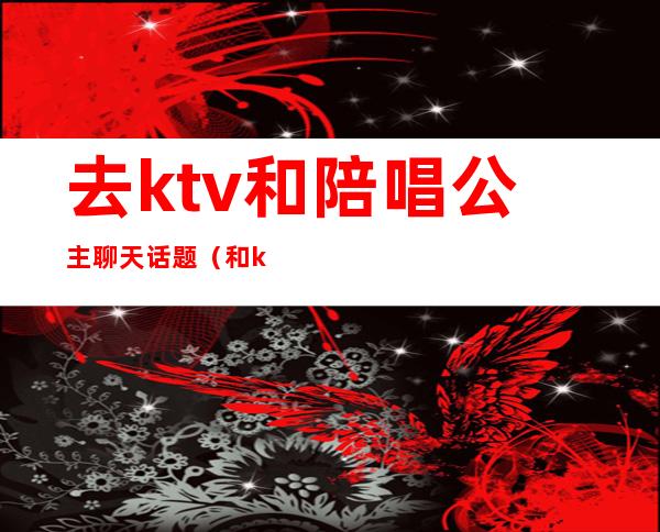 去ktv和陪唱公主聊天话题（和ktv公主聊天聊什么）