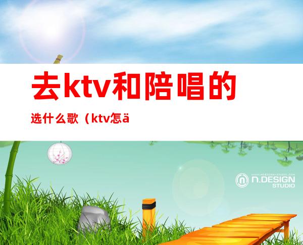 去ktv和陪唱的选什么歌（ktv怎么找陪唱跟谁说呀）