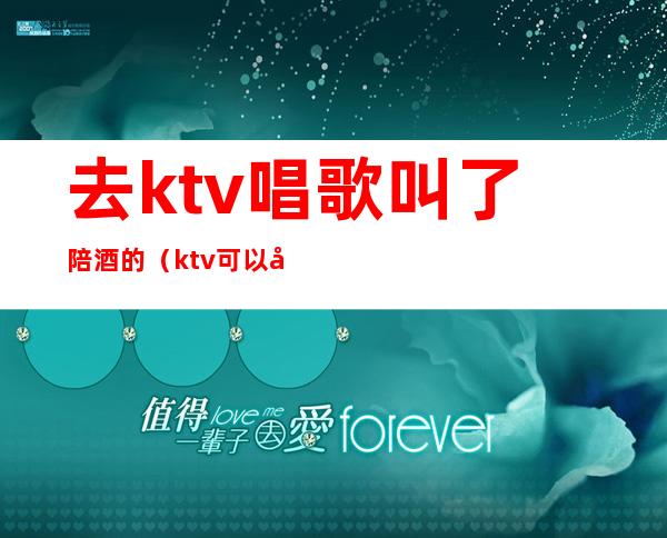 去ktv唱歌叫了陪酒的（ktv可以叫陪酒吗）