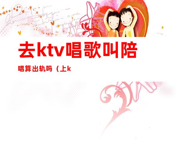 去ktv唱歌叫陪唱算出轨吗（上ktv找陪唱的算不算犯法）