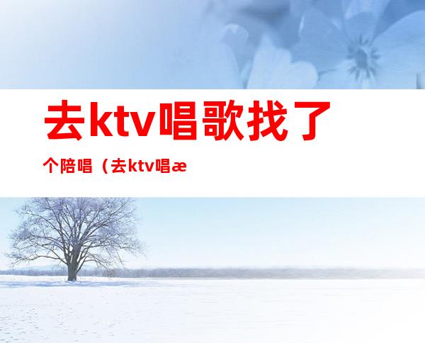 去ktv唱歌找了个陪唱（去ktv唱歌找了个陪唱可以吗）