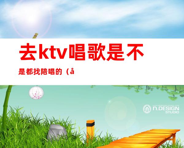 去ktv唱歌是不是都找陪唱的（去ktv都会叫陪唱吗）