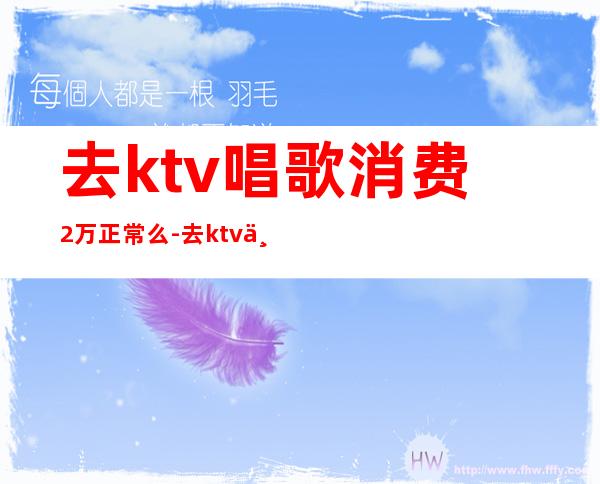 去ktv唱歌消费2万正常么-去ktv一般多少钱?