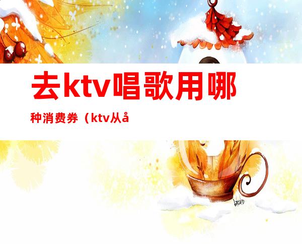 去ktv唱歌用哪种消费券（ktv从哪里买票便宜）