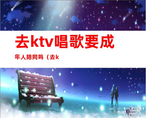 去ktv唱歌要成年人陪同吗（去ktv需要成年吗）