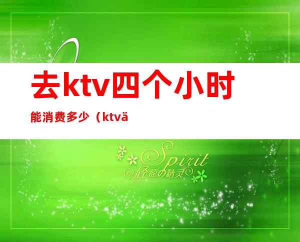 去ktv四个小时能消费多少（ktv三小时多少钱）