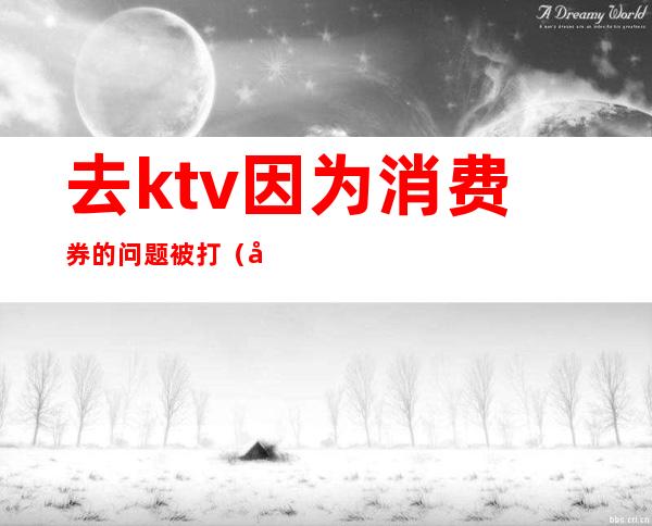 去ktv因为消费券的问题被打（去ktv因为消费券的问题被打怎么办）