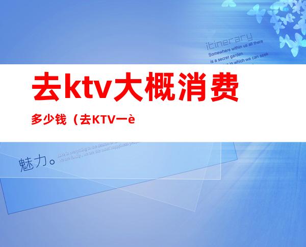 去ktv大概消费多少钱（去KTV一般多少钱）