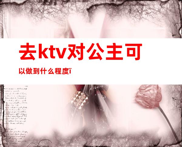 去ktv对公主可以做到什么程度（怎么看待ktv公主）