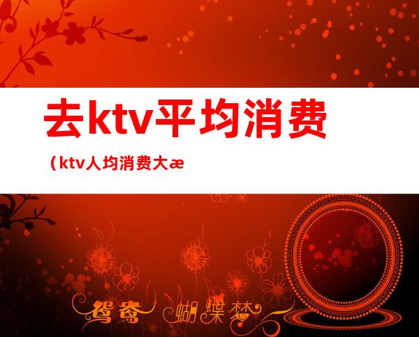 去ktv平均消费（ktv人均消费大概多少）