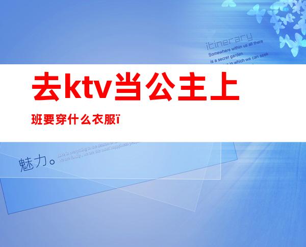 去ktv当公主上班要穿什么衣服（去ktv做公主需要做什么）