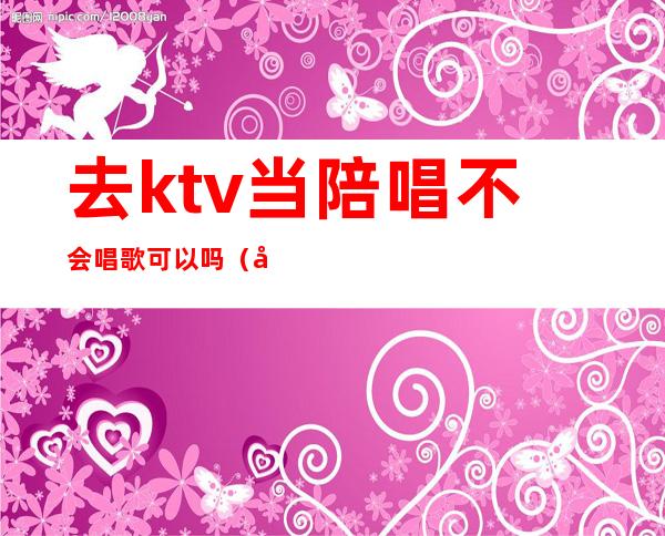 去ktv当陪唱不会唱歌可以吗（去ktv当陪唱不会唱歌可以吗女生）