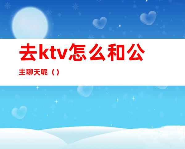 去ktv怎么和公主聊天呢（）