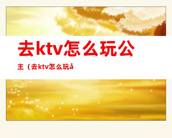 去ktv怎么玩公主（去ktv怎么玩公主能摸下面吗）