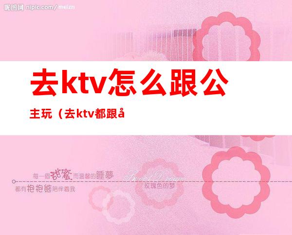 去ktv怎么跟公主玩（去ktv都跟公主玩什么）