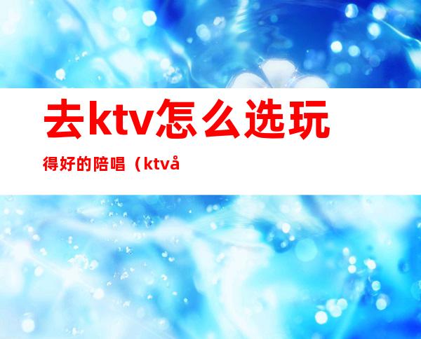 去ktv怎么选玩得好的陪唱（ktv可以点陪唱吗）