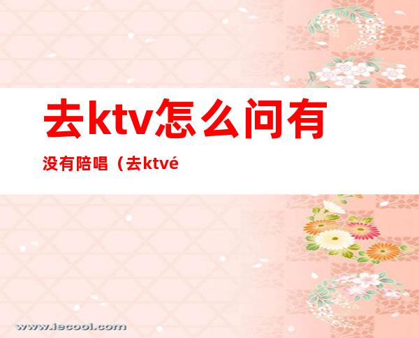 去ktv怎么问有没有陪唱（去ktv都会叫陪唱吗）