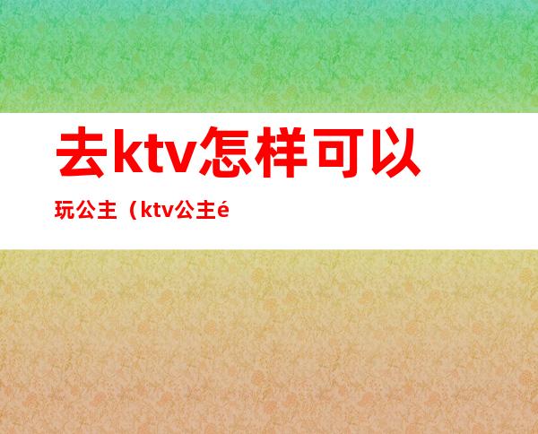 去ktv怎样可以玩公主（ktv公主都可以怎么玩）