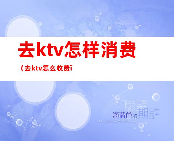 去ktv怎样消费（去ktv怎么收费）