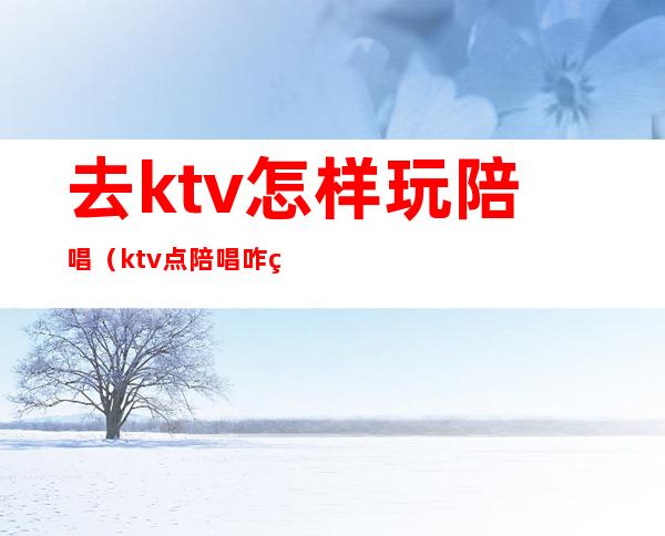 去ktv怎样玩陪唱（ktv点陪唱咋玩）