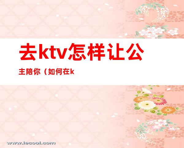 去ktv怎样让公主陪你（如何在ktv找公主）