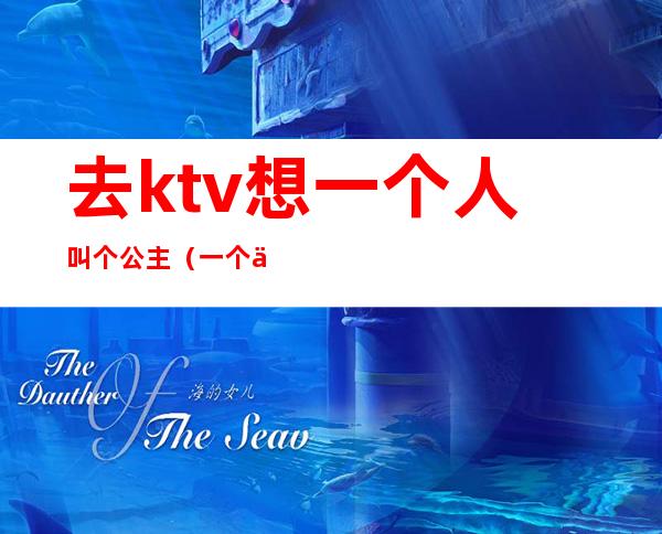 去ktv想一个人叫个公主（一个人怎么去ktv叫公主）