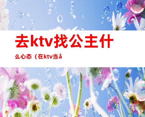 去ktv找公主什么心态（在ktv当公主的女人都是什么心态）