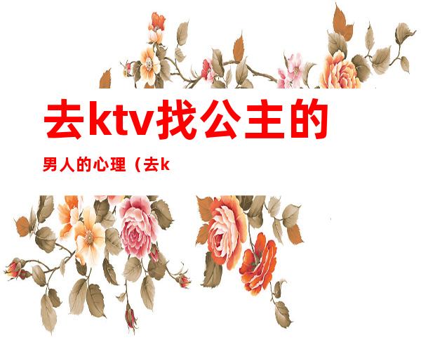 去ktv找公主的男人的心理（去ktv找公主什么心态）