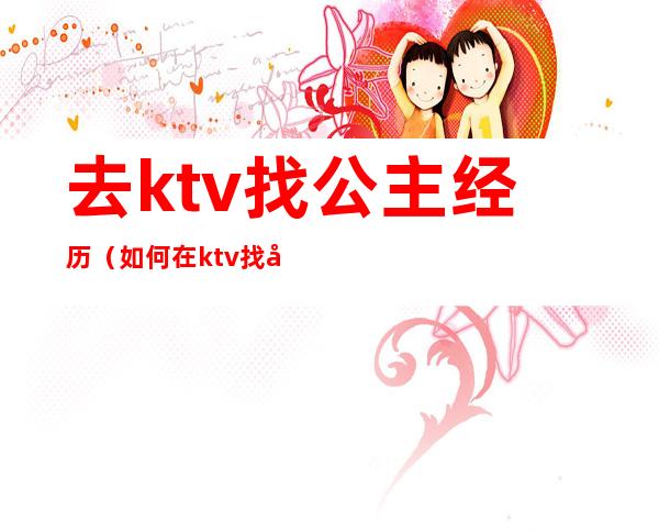 去ktv找公主经历（如何在ktv找公主）