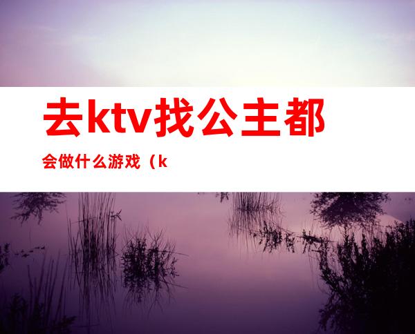 去ktv找公主都会做什么游戏（ktv和公主玩什么）