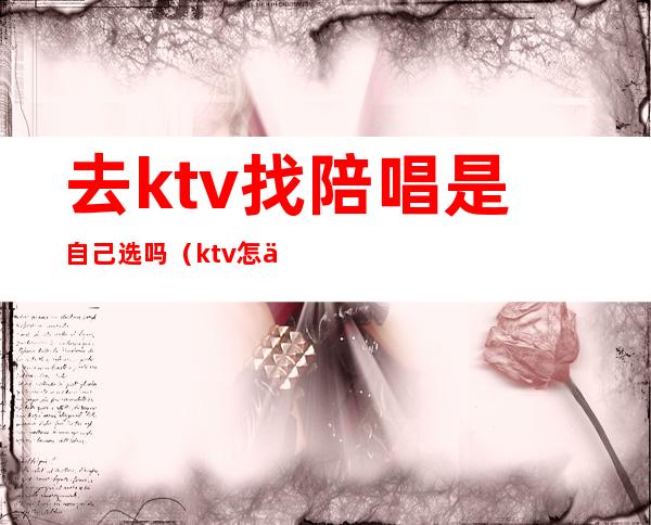 去ktv找陪唱是自己选吗（ktv怎么找陪唱跟谁说呀）