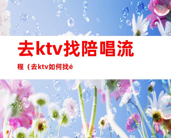 去ktv找陪唱流程（去ktv如何找陪唱）