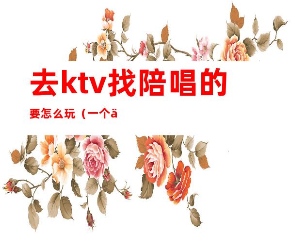 去ktv找陪唱的要怎么玩（一个人去KTV叫陪唱怎么玩）