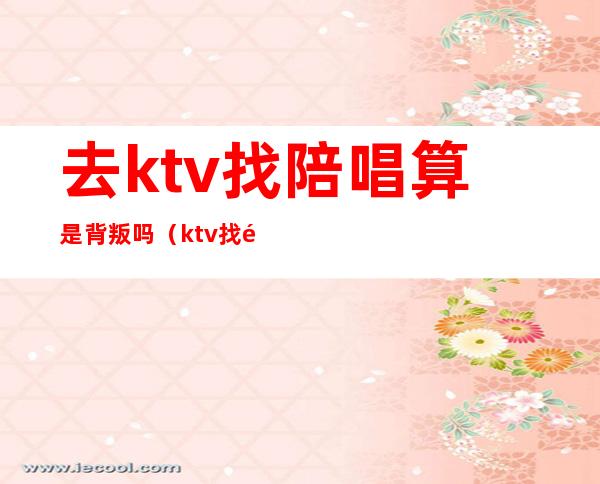 去ktv找陪唱算是背叛吗（ktv找陪唱正常吗）