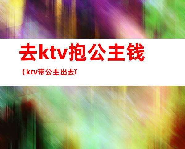 去ktv抱公主钱（ktv带公主出去）