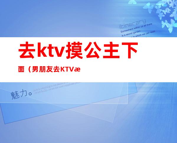 去ktv摸公主下面（男朋友去KTV找公主）