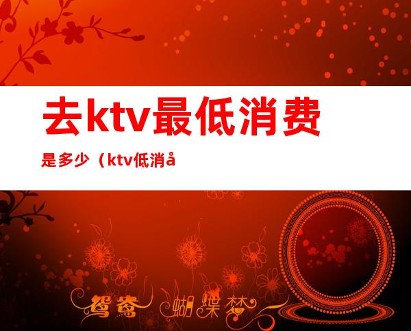 去ktv最低消费是多少（ktv低消多少钱）