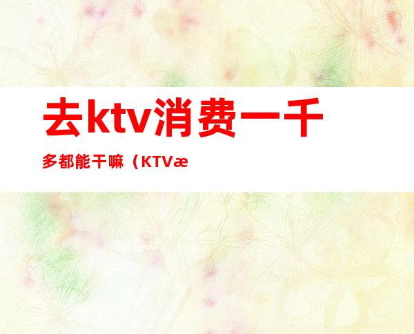 去ktv消费一千多都能干嘛（KTV消费2000可以做哪些事）