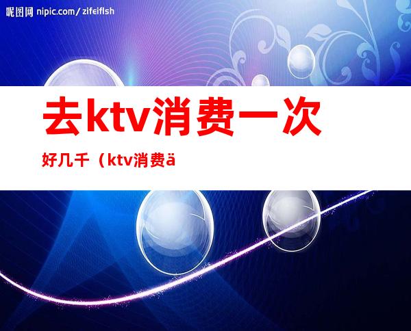 去ktv消费一次好几千（ktv消费一万多正常吗）